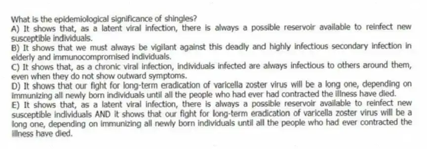 What is the epidemiological significance of shingles?
A) It shows that, as a latent viral infection, there is always a possible reservoir available to reinfect new susceptible individuals.
B) It shows that we must always be vigilant against this deadly and highly infectious secondary infection in elderly and immunocompromised individuals.
C) It shows that, as a chronic viral infection, individuals infected are always infectious to others around them, even when they do not show outward symptoms.
D) It shows that our fight for long-term eradication of varicella zoster virus will be a long one, depending on immunizing all newly born individuals until all the people who had ever had contracted the illness have died.
E) It shows that, as a latent viral infection, there is always a possible reservoir available to reinfect new susceptible individuals AND it shows that our fight for long-term eradication of varicella zoster virus will be a long one, depending on immunizing all newly born individuals until all the people who had ever contracted the illness have died.