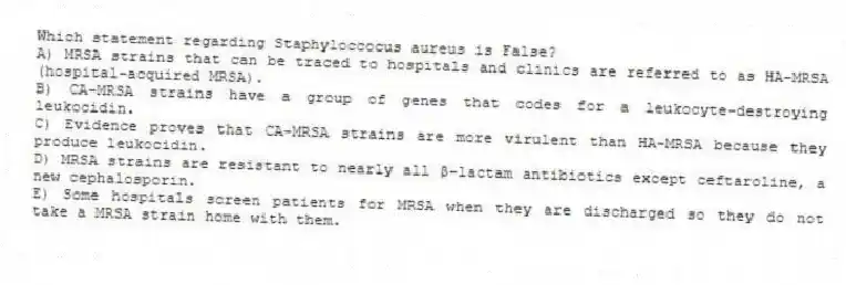 Which statement regarding Staphyloccocus aureus is False?
A) MRSA strains that can be traced to hospitals and clinics are referred to as HA-MRSA (hospital-acquired MRSA).
B) CA-MRSA strains have a group of genes that codes for a leukocyte-destroying leukocidin.
C) Evidence proves that CA-MRSA strains are more virulent than HA-MRSA because they produce leukocidin.
D) MRSA strains are resistant to nearly all β-lactam antibiotics except ceftaroline, a new cephalosporin.
E) Some hospitals screen patients for MRSA when they are discharged so they do not take a MRSA strain home with them.
