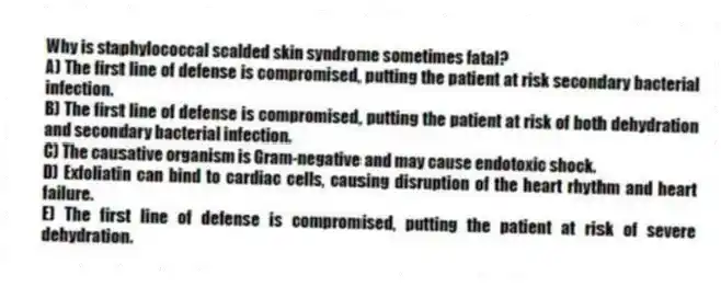Why is staphylococcal scalded skin syndrome sometimes fatal?
A) The first line of defense is compromised, putting the patient at risk secondary bacterial infection.
B) The first line of defense is compromised, putting the patient at risk of both dehydration and secondary bacterial infection.
C) The causative organism is Gram-negative and may cause endotoxic shock.
D) Exfoliatin can bind to cardiac cells, causing disruption of the heart rhythm and heart failure.
E) The first line of defense is compromised, putting the patient at risk of severe dehydration.