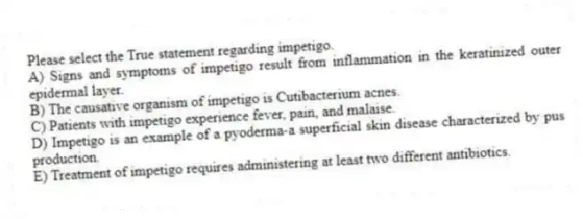 Please select the True statement regarding impetigo.
A) Signs and symptoms of impetigo result from inflammation in the keratinized outer epidermal layer.
B) The causative organism of impetigo is Cutibacterium acnes.
C) Patients with impetigo experience fever, pain, and malaise.
D) Impetigo is an example of a pyoderma-a superficial skin disease characterized by pus production.
E) Treatment of impetigo requires administering at least two different antibiotics.