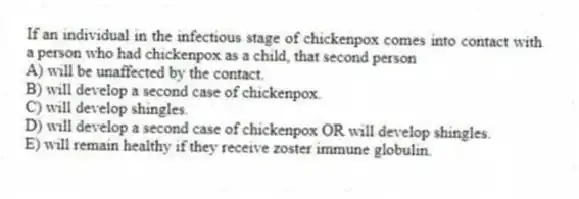 If an individual in the infectious stage of chickenpox comes into contact with a person who had chickenpox as a child, that second person
A) will be unaffected by the contact.
B) will develop a second case of chickenpox.
C) will develop shingles.
D) will develop a second case of chickenpox OR will develop shingles.
E) will remain healthy if they receive zoster immune globulin.