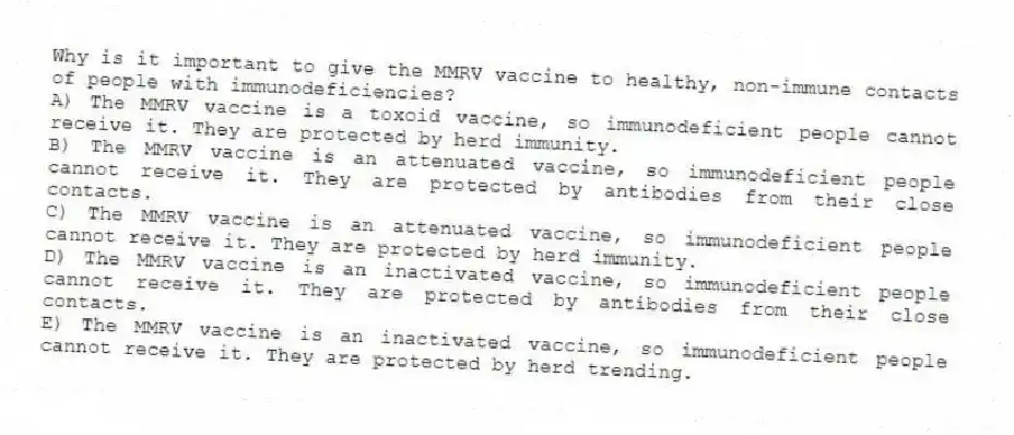 Why is it important to give the MMRV vaccine to healthy, non-immune contacts of people with immunodeficiencies?
A) The MMRV vaccine is a toxoid vaccine, so immunodeficient people cannot receive it. They are protected by herd immunity.
B) The MMRV vaccine is an attenuated vaccine, so immunodeficient people cannot receive it. They are protected by antibodies from their close contacts.
C) The MMRV vaccine is an attenuated vaccine, so immunodeficient people cannot receive it. They are protected by herd immunity.
D) The MMRV vaccine is an inactivated vaccine, so immunodeficient people cannot receive it. They are protected by antibodies from their close contacts.
E) The MMRV vaccine is an inactivated vaccine, so immunodeficient people cannot receive it. They are protected by herd trending.