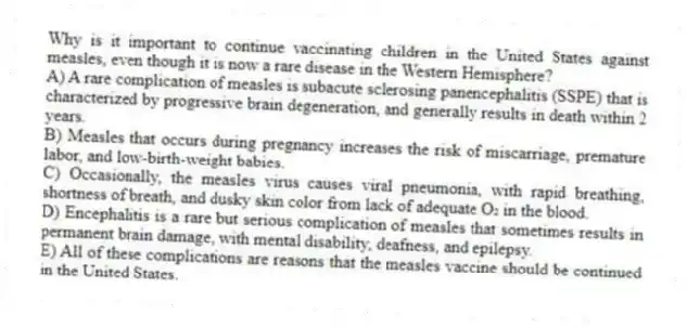 Why is it important to continue vaccinating children in the United States against measles, even though it is now a rare disease in the Western Hemisphere?
A) A rare complication of measles is subacute sclerosing panencephalitis (SSPE) that is characterized by progressive brain degeneration, and generally results in death within 2 years.
B) Measles that occurs during pregnancy increases the risk of miscarriage, premature labor, and low-birth-weight babies.
C) Occasionally, the measles virus causes viral pneumonia, with rapid breathing, shortness of breath, and dusky skin color from lack of adequate O₂ in the blood.
D) Encephalitis is a rare but serious complication of measles that sometimes results in permanent brain damage, with mental disability, deafness, and epilepsy.
E) All of these complications are reasons that the measles vaccine should be continued in the United States.