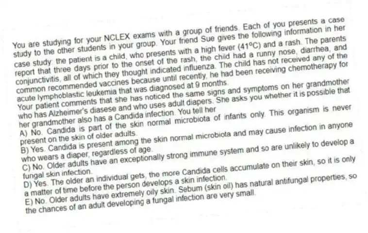 You are studying for your NCLEX exams with a group of friends. Each of you presents a case study to the other students in your group. Your friend Sue gives the following information in her case study: the patient is a child, who presents with a high fever (41 o C) and a rash. The parents report that three days prior to the onset of the rash, the child had a runny nose, diarrhea, and conjunctivitis, all of which they thought indicated influenza. The child has not received any of the common recommended vaccines because until recently, he had been receiving chemotherapy for acute lymphoblastic leukemia that was diagnosed at 9 months.
-Your patient comments that she has noticed the same signs and symptoms on her grandmother who has Alzheimer's diasese and who uses adult diapers. She asks you whether it is possible that her grandmother also has a Candida infection. You tell her
A) No. Candida is part of the skin normal microbiota of infants only. This organism is never present on the skin of older adults.
B) Yes. Candida is present among the skin normal microbiota and may cause infection in anyone who wears a diaper, regardless of age.
C) No. Older adults have an exceptionally strong immune system and so are unlikely to develop a fungal skin infection.
D) Yes. The older an individual gets, the more Candida cells accumulate on their skin, so it is only a matter of time before the person develops a skin infection.
E) No. Older adults have extremely oily skin. Sebum (skin oil) has natural antifungal properties, so the chances of an adult developing a fungal infection are very small.