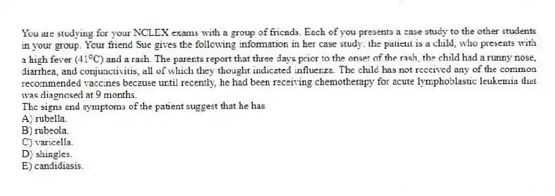 You are studying for your NCLEX exams with a group of friends. Each of you presents a case study to the other students in your group. Your friend Sue gives the following information in her case study: the patient is a child, who presents with a high fever (41 o C) and a rash. The parents report that three days prior to the onset of the rash, the child had a runny nose, diarrhea, and conjunctivitis, all of which they thought indicated influenza. The child has not received any of the common recommended vaccines because until recently, he had been receiving chemotherapy for acute lymphoblastic leukemia that was diagnosed at 9 months.
-The signs and symptoms of the patient suggest that he has
A) rubella.
B) rubeola.
C) varicella.
D) shingles.
E) candidiasis.