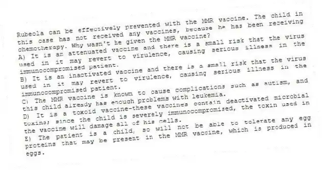 Rubeola can be effectively prevented with the MMR vaccine. The child in this case has not received any vaccines, because he has been receiving chemotherapy. Why wasn't he given the MMR vaccine?
A) It is an attenuated vaccine and there is a small risk that the virus used in it may revert to virulence, causing serious illness in the immunocompromised patient.
B) It is an inactivated vaccine and there is a small risk that the virus used in it may revert to virulence, causing serious illness in the immunocompromised patient.
C) The MMR vaccine is known to cause complications such as autism, and this child already has enough problems with leukemia.
D) It is a toxoid vaccine-these vaccines contain deactivated microbial toxins; since the child is severely immunocompromised, the toxin used in the vaccine will damage all of his cells.
E) The patient is a child, so will not be able to tolerate any egg proteins that may be present in the MMR vaccine, which is produced in eggs.