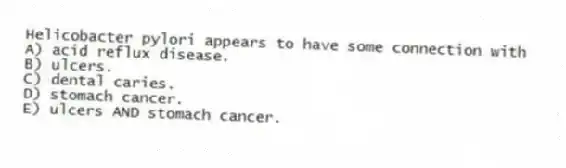 Helicobacter pylori appears to have some connection with
A) acid reflux disease.
B) ulcers.
C) dental caries.
D) stomach cancer.
E) ulcers AND stomach cancer.