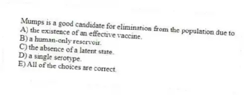 Mumps is a good candidate for elimination from the population due to
A) the existence of an effective vaccine.
B) a human-only reservoir.
C) the absence of a latent state.
D) a single serotype.
E) All of the choices are correct.