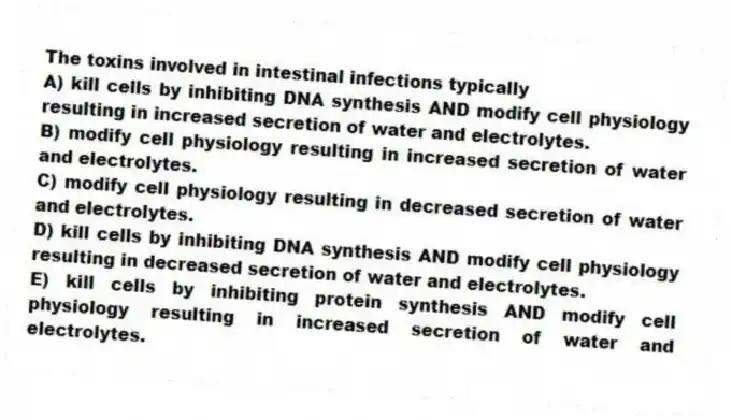 The toxins involved in intestinal infections typically
A) kill cells by inhibiting DNA synthesis AND modify cell physiology resulting in increased secretion of water and electrolytes.
B) modify cell physiology resulting in increased secretion of water and electrolytes.
C) modify cell physiology resulting in decreased secretion of water and electrolytes.
D) kill cells by inhibiting DNA synthesis AND modify cell physiology resulting in decreased secretion of water and electrolytes.
E) kill cells by inhibiting protein synthesis AND modify cell physiology resulting in increased secretion of water and electrolytes.