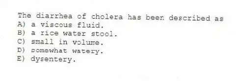 The diarrhea of cholera has been described as
A) a viscous fluid.
B) a rice water stool.
C) small in volume.
D) somewhat watery.
E) dysentery.