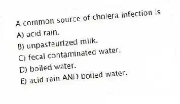 A common source of cholera infection is
A) acid rain.
B) unpasteurized milk.
C) fecal contaminated water.
D) boiled water.
E) acid rain AND boiled water.