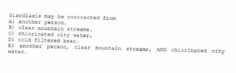 Giardiasis may be contracted from
A) another person.
B) clear mountain streams.
C) chlorinated city water.
D) cold filtered beer.
E) another person, clear mountain streams, AND chlorinated city water.