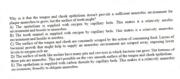 Why is it that the tongue and cheek epithelium doesn't provide a sufficient anaerobic environment for plaque anaerobes to grow, but the surface of teeth might?
A) The epithelium is supplied with oxygen by capillary beds. This makes it a relatively aerobic environment and hostile to anaerobes.
B) The tooth enamel is supplied with oxygen by capillary beds. This makes it a relatively anaerobic environment and hostile to aerobes.
C) The surface of the tongue and cheek are constantly scraped by the action of consuming food. Layers of bacterial growth that might help to supply an anaerobic environment are scraped away, exposing lower levels to oxygen-rich air.
D) The surface of teeth like molars have many pits and crevices in which bacteria can grow. The bottoms of these pits are anaerobic. This isn't possible on the very smooth surface of the tongue and cheek epithelium.
E) The epithelium is supplied with carbon dioxide by capillary beds. This makes it a relatively anaerobic environment, friendly to obligate anaerobes.