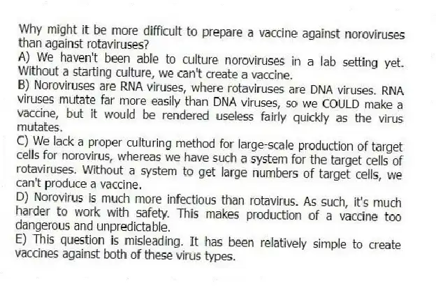 Why might it be more difficult to prepare a vaccine against noroviruses than against rotaviruses?
A) We haven't been able to culture noroviruses in a lab setting yet. Without a starting culture, we can't create a vaccine.
B) Noroviruses are RNA viruses, where rotaviruses are DNA viruses. RNA viruses mutate far more easily than DNA viruses, so we COULD make a vaccine, but it would be rendered useless fairly quickly as the virus mutates.
C) We lack a proper culturing method for large-scale production of target cells for norovirus, whereas we have such a system for the target cells of rotaviruses. Without a system to get large numbers of target cells, we can't produce a vaccine.
D) Norovirus is much more infectious than rotavirus. As such, it's much harder to work with safety. This makes production of a vaccine too dangerous and unpredictable.
E) This question is misleading. It has been relatively simple to create vaccines against both of these virus types.