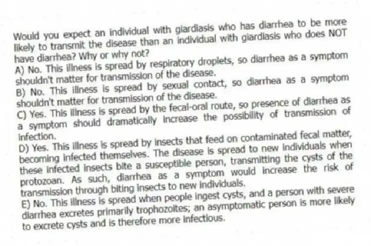 Would you expect an individual with giardiasis who has diarrhea to be more likely to transmit the disease than an individual with giardiasis who does NOT have diarrhea? Why or why not?
A) No. This illness is spread by respiratory droplets, so diarrhea as a symptom shouldn't matter for transmission of the disease.
B) No. This illness is spread by sexual contact, so diarrhea as a symptom shouldn't matter for transmission of the disease.
C) Yes. This illness is spread by the fecal-oral route, so presence of diarrhea as a symptom should dramatically increase the possibility of transmission of infection.
D) Yes. This illness is spread by insects that feed on contaminated fecal matter, becoming infected themselves. The disease is spread to new individuals when these infected insects bite a susceptible person, transmitting the cysts of the protozoan. As such, diarrhea as a symptom would increase the risk of transmission through biting insects to new individuals.
E) No. This illness is spread when people ingest cysts, and a person with severe diarrhea excretes primarily trophozoites; an asymptomatic person is more likely to excrete cysts and is therefore more infectious.