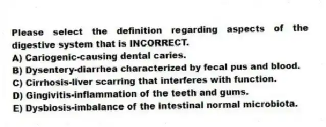 Please select the definition regarding aspects of the digestive system that is INCORRECT.
A) Cariogenic-causing dental caries.
B) Dysentery-diarrhea characterized by fecal pus and blood.
C) Cirrhosis-liver scarring that interferes with function.
D) Gingivitis-inflammation of the teeth and gums.
E) Dysbiosis-imbalance of the intestinal normal microbiota.