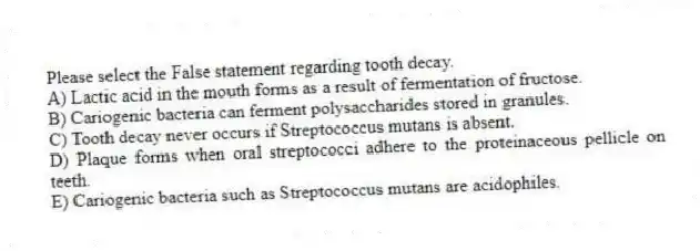 Please select the False statement regarding tooth decay.
A) Lactic acid in the mouth forms as a result of fermentation of fructose.
B) Cariogenic bacteria can ferment polysaccharides stored in granules.
C) Tooth decay never occurs if Streptococcus mutans is absent.
D) Plaque forms when oral streptococci adhere to the proteinaceous pellicle on teeth.
E) Cariogenic bacteria such as Streptococcus mutans are acidophiles.