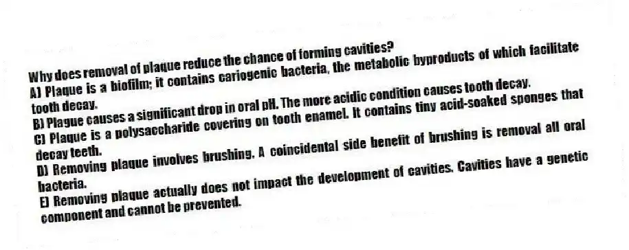 Why does removal of plaque reduce the chance of forming cavities?
A) Plaque is a biofilm; it contains cariogenic bacteria, the metabolic byproducts of which facilitate tooth decay.
B) Plague causes a significant drop in oral pH. The more acidic condition causes tooth decay.
C) Plaque is a polysaccharide covering on tooth enamel. It contains tiny acid-soaked sponges that decay teeth.
D) Removing plaque involves brushing. A coincidental side benefit of brushing is removal all oral bacteria.
E) Removing plaque actually does not impact the development of cavities. Cavities have a genetic component and cannot be prevented.