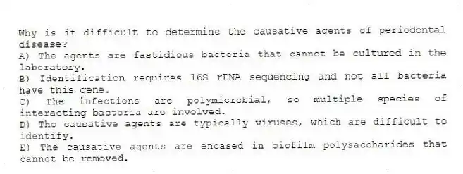 Why is it difficult to determine the causative agents of periodontal disease?
A) The agents are fastidious bacteria that cannot be cultured in the laboratory.
B) Identification requires 16S rDNA sequencing and not all bacteria have this gene.
C) The infections are polymicrobial, so multiple species of interacting bacteria are involved.
D) The causative agents are typically viruses, which are difficult to identify.
E) The causative agents are encased in biofilm polysaccharides that cannot be removed.