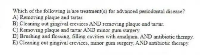 Which of the following is/are treatment(s) for advanced periodontal disease?
A) Removing plaque and tartar.
B) Cleaning out gingival crevices AND removing plaque and tartar.
C) Removing plaque and tartar AND minor gum surgery.
D) Brushing and flossing, filling cavities with amalgam, AND antibiotic therapy.
E) Cleaning out gingival crevices, minor gum surgery, AND antibiotic therapy.