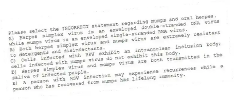 Please select the INCORRECT statement regarding mumps and oral herpes.
A) Herpes simplex virus is an enveloped double-stranded DNA virus while mumps virus is an enveloped single-stranded RNA virus.
B) Both herpes simplex virus and mumps virus are extremely resistant to detergents and disinfectants.
C) Cells infected with HSV exhibit an intranuclear inclusion body; cells infected with mumps virus do not exhibit this body.
D) Herpes simplex virus and mumps virus are both transmitted in the saliva of infected people.
E) A person with HSV infection may experience recurrences while a person who has recovered from mumps has lifelong immunity.