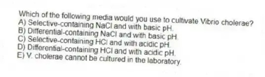 Which of the following media would you use to cultivate Vibrio cholerae?
A) Selective-containing NaCl and with basic pH.
B) Differential-containing NaCl and with basic pH.
C) Selective-containing HCl and with acidic pH.
D) Differential-containing HCl and with acidic pH.
E) V. cholerae cannot be cultured in the laboratory.
