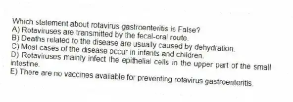 Which statement about rotavirus gastroenteritis is False?
A) Rotaviruses are transmitted by the fecal-oral route.
B) Deaths related to the disease are usually caused by dehydration.
C) Most cases of the disease occur in infants and children.
D) Rotaviruses mainly infect the epithelial cells in the upper part of the small intestine.
E) There are no vaccines available for preventing rotavirus gastroenteritis.