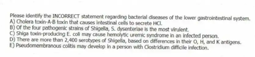 Please identify the INCORRECT statement regarding bacterial diseases of the lower gastrointestinal system.
A) Cholera toxin-A-B toxin that causes intestinal cells to secrete HCl.
B) Of the four pathogenic strains of Shigella, S. dysenteriae is the most virulent.
C) Shiga toxin-producing E. coli may cause hemolytic uremic syndrome in an infected person.
D) There are more than 2,400 serotypes of Shigella, based on differences in their O, H, and K antigens.
E) Pseudomembranous colitis may develop in a person with Clostridium difficile infection.
