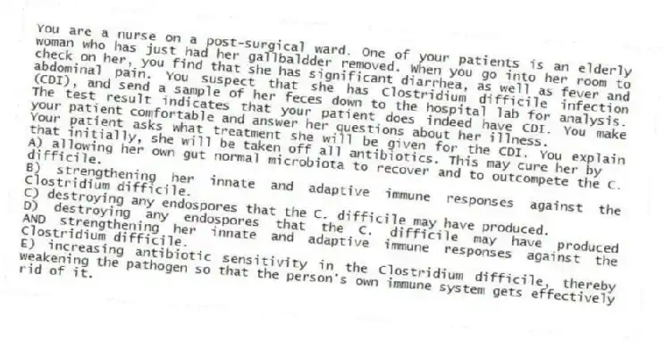 You are a nurse on a post-surgical ward. One of your patients is an elderly woman who has just had her gallbaldder removed. When you go into her room to check on her, you find that she has significant diarrhea, as well as fever and abdominal pain. You suspect that she has Clostridium difficile infection (CDI), and send a sample of her feces down to the hospital lab for analysis. The test result indicates that your patient does indeed have CDI. You make your patient comfortable and answer her questions about her illness.
-Your patient asks what treatment she will be given for the CDI. You explain that initially, she will be taken off all antibiotics. This may cure her by
A) allowing her own gut normal microbiota to recover and to outcompete the C. difficile.
B) strengthening her innate and adaptive immune responses against the Clostridium difficile.
C) destroying any endospores that the C. difficile may have produced.
D) destroying any endospores that the C. difficile may have produced AND strengthening her innate and adaptive immune responses against the Clostridium difficile.
E) increasing antibiotic sensitivity in the Clostridium difficile, thereby weakening the pathogen so that the person's own immune system gets effectively rid of it.