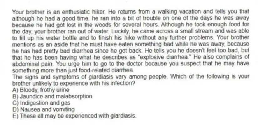 Your brother is an enthusiatic hiker. He returns from a walking vacation and tells you that although he had a good time, he ran into a bit of trouble on one of the days he was away because he had got lost in the woods for several hours. Although he took enough food for the day, your brother ran out of water. Luckily, he came across a small stream and was able to fill up his water bottle and to finish his hike without any further problems. Your brother mentions as an aside that he must have eaten something bad while he was away, because he has had pretty bad diarrhea since he got back. He tells you he doesn't feel too bad, but that he has been having what he describes as "explosive diarrhea." He also complains of abdominal pain. You urge him to go to the doctor because you suspect that he may have something more than just food-related diarrhea.
-The signs and symptoms of giardiasis vary among people. Which of the following is your brother unlikely to experience with his infection?
A) Bloody, frothy urine
B) Jaundice and malabsorption
C) Indigestion and gas
D) Nausea and vomiting
E) These all may be experienced with giardiasis.