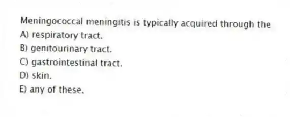 Meningococcal meningitis is typically acquired through the
A) respiratory tract.
B) genitourinary tract.
C) gastrointestinal tract.
D) skin.
E) any of these.