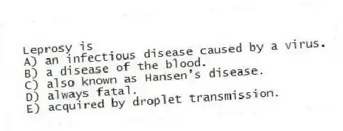 Leprosy is
A) an infectious disease caused by a virus.
B) a disease of the blood.
C) also known as Hansen's disease.
D) always fatal.
E) acquired by droplet transmission.