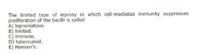 The limited type of leprosy in which cell-mediated immunity suppresses proliferation of the bacilli is called
A) lepromatous.
B) limited.
C) immune.
D) tuberculoid.
E) Hansen's.