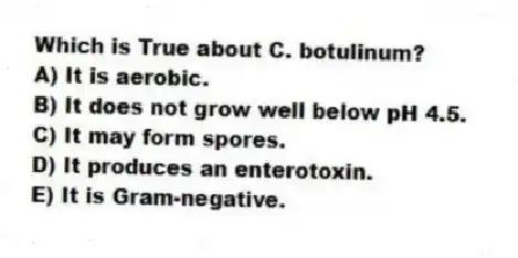 Which is True about C. botulinum?
A) It is aerobic.
B) It does not grow well below pH 4.5.
C) It may form spores.
D) It produces an enterotoxin.
E) It is Gram-negative.