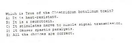 Which is True of the Clostridium botulinum toxin?
A) It is heat-resistant.
B) It is a neurotoxin.
C) It stimulates nerve to muscle signal transmission.
D) It causes spastic paralysis.
E) All the choices are correct.