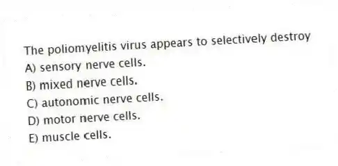 The poliomyelitis virus appears to selectively destroy
A) sensory nerve cells.
B) mixed nerve cells.
C) autonomic nerve cells.
D) motor nerve cells.
E) muscle cells.