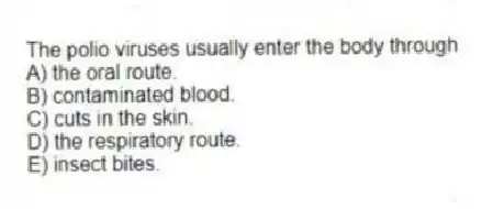 The polio viruses usually enter the body through
A) the oral route.
B) contaminated blood.
C) cuts in the skin.
D) the respiratory route.
E) insect bites.