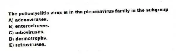 The poliomyelitis virus is in the picornavirus family in the subgroup
A) adenoviruses.
B) enteroviruses.
C) arboviruses.
D) dermotrophs.
E) retroviruses.
