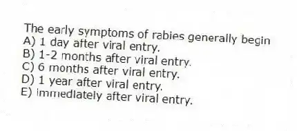 The early symptoms of rabies generally begin
A) 1 day after viral entry.
B) 1-2 months after viral entry.
C) 6 months after viral entry.
D) 1 year after viral entry.
E) immediately after viral entry.