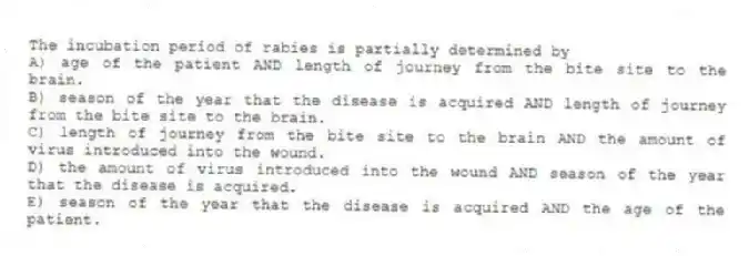 The incubation period of rabies is partially determined by
A) age of the patient AND length of journey from the bite site to the brain.
B) season of the year that the disease is acquired AND length of journey from the bite site to the brain.
C) length of journey from the bite site to the brain AND the amount of virus introduced into the wound.
D) the amount of virus introduced into the wound AND season of the year that the disease is acquired.
E) season of the year that the disease is acquired AND the age of the patient.