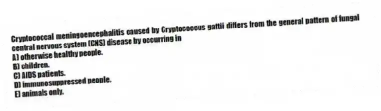 Cryptococcal meningoencephalitis caused by Cryptococcus gattii differs from the general pattern of fungal central nervous system (CNS) disease by occurring in
A) otherwise healthy people.
B) children.
C) AIDS patients.
D) immunosuppressed people.
E) animals only.