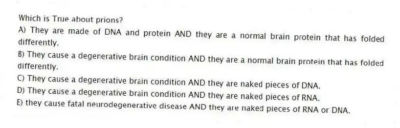 Which is True about prions?
A) They are made of DNA and protein AND they are a normal brain protein that has folded differently.
B) They cause a degenerative brain condition AND they are a normal brain protein that has folded differently.
C) They cause a degenerative brain condition AND they are naked pieces of DNA.
D) They cause a degenerative brain condition AND they are naked pieces of RNA.
E) they cause fatal neurodegenerative disease AND they are naked pieces of RNA or DNA.