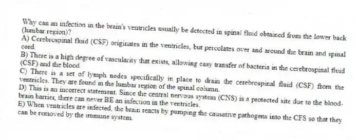 Why can an infection in the brain's ventricles usually be detected in spinal fluid obtained from the lower back (lumbar region)?
A) Cerebrospinal fluid (CSF) originates in the ventricles, but percolates over and around the brain and spinal cord.
B) There is a high degree of vascularity that exists, allowing easy transfer of bacteria in the cerebrospinal fluid (CSF) and the blood.
C) There is a set of lymph nodes specifically in place to drain the cerebrospinal fluid (CSF) from the ventricles. They are found in the lumbar region of the spinal column.
D) This is an incorrect statement. Since the central nervous system (CNS) is a protected site due to the blood-brain barrier, there can never BE an infection in the ventricles.
E) When ventricles are infected, the brain reacts by pumping the causative pathogens into the CFS so that they can be removed by the immune system.