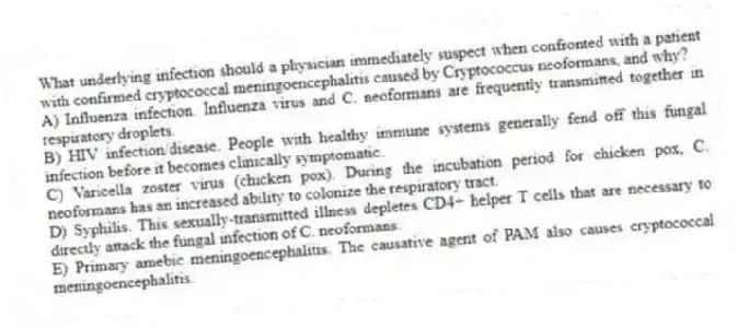 What underlying infection should a physician immediately suspect when confronted with a patient with confirmed cryptococcal meningoencephalitis caused by Cryptococcus neoformans, and why?
A) Influenza infection. Influenza virus and C. neoformans are frequently transmitted together in respiratory droplets.
B) HIV infection/disease. People with healthy immune systems generally fend off this fungal infection before it becomes clinically symptomatic.
C) Varicella zoster virus (chicken pox). During the incubation period for chicken pox, C. neoformans has an increased ability to colonize the respiratory tract.
D) Syphilis. This sexually-transmitted illness depletes CD4+ helper T cells that are necessary to directly attack the fungal infection of C. neoformans.
E) Primary amebic meningoencephalitis. The causative agent of PAM also causes cryptococcal meningoencephalitis.