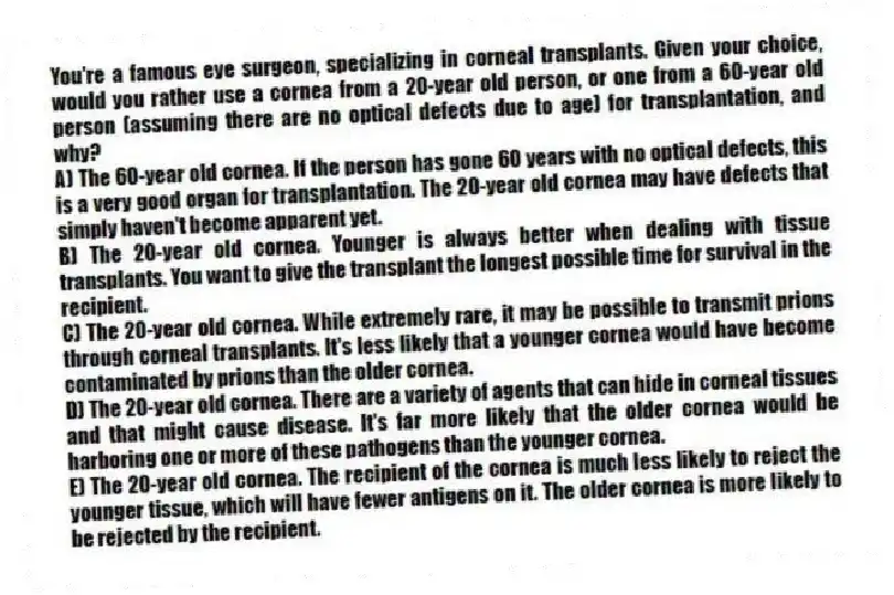 You're a famous eye surgeon, specializing in corneal transplants. Given your choice, would you rather use a cornea from a 20-year old person, or one from a 60-year old person (assuming there are no optical defects due to age) for transplantation, and why?
A) The 60-year old cornea. If the person has gone 60 years with no optical defects, this is a very good organ for transplantation. The 20-year old cornea may have defects that simply haven't become apparent yet.
B) The 20-year old cornea. Younger is always better when dealing with tissue transplants. You want to give the transplant the longest possible time for survival in the recipient.
C) The 20-year old cornea. While extremely rare, it may be possible to transmit prions through corneal transplants. It's less likely that a younger cornea would have become contaminated by prions than the older cornea.
D) The 20-year old cornea. There are a variety of agents that can hide in corneal tissues and that might cause disease. It's far more likely that the older cornea would be harboring one or more of these pathogens than the younger cornea.
E) The 20-year old cornea. The recipient of the cornea is much less likely to reject the younger tissue, which will have fewer antigens on it. The older cornea is more likely to be rejected by the recipient.