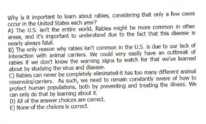 Why is it important to learn about rabies, considering that only a few cases occur in the United States each year?
A) The U.S. isn't the entire world. Rabies might be more common in other areas, and it's important to understand due to the fact that this disease is nearly always fatal.
B) The only reason why rabies isn't common in the U.S. is due to our lack of interaction with animal carriers. We could very easily have an outbreak of rabies if we don't know the warning signs to watch for that we've learned about by studying the virus and disease.
C) Rabies can never be completely eliminated-it has too many different animal reservoirs/carriers. As such, we need to remain constantly aware of how to protect human populations, both by preventing and treating the illness. We can only do that by learning about it.
D) All of the answer choices are correct.
E) None of the choices is correct.