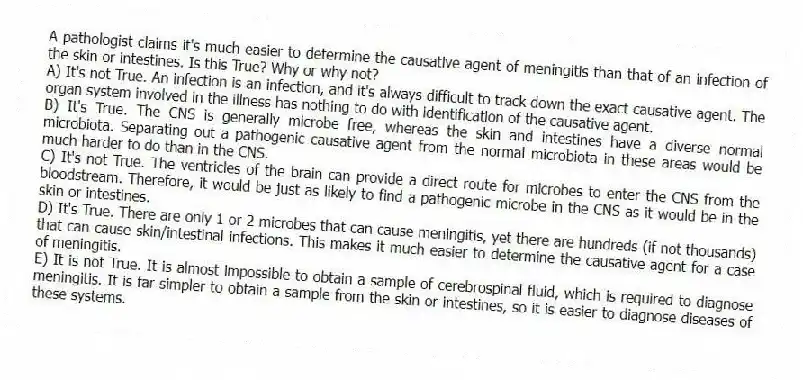 A pathologist claims it's much easier to determine the causative agent of meningitis than that of an infection of the skin or intestines. Is this True? Why or why not?
A) It's not True. An infection is an infection, and it's always difficult to track down the exact causative agent. The organ system involved in the illness has nothing to do with identification of the causative agent.
B) It's True. The CNS is generally microbe free, whereas the skin and intestines have a diverse normal microbiota. Separating out a pathogenic causative agent from the normal microbiota in these areas would be much harder to do than in the CNS.
C) It's not True. The ventricles of the brain can provide a direct route for microbes to enter the CNS from the bloodstream. Therefore, it would be just as likely to find a pathogenic microbe in the CNS as it would be in the skin or intestines.
D) It's True. There are only 1 or 2 microbes that can cause meningitis, yet there are hundreds (if not thousands) that can cause skin/intestinal infections. This makes it much easier to determine the causative agent for a case of meningitis.
E) It is not True. It is almost impossible to obtain a sample of cerebrospinal fluid, which is required to diagnose meningitis. It is far simpler to obtain a sample from the skin or intestines, so it is easier to diagnose diseases of these systems.