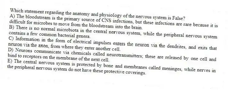 Which statement regarding the anatomy and physiology of the nervous system is False?
A) The bloodstream is the primary source of CNS infections, but these infections are rare because it is difficult for microbes to move from the bloodstream into the brain.
B) There is no normal microbiota in the central nervous system, while the peripheral nervous system contains a few common bacterial genera.
C) Information in the form of electrical impulses enters the neuron via the dendrites, and exits that neuron via the axon, from where they enter another cell.
D) Neurons communicate via chemicals called neurotransmitters; these are released by one cell and bind to receptors on the membrane of the next cell.
E) The central nervous system is protected by bone and membranes called meninges, while nerves in the peripheral nervous system do not have these protective coverings.