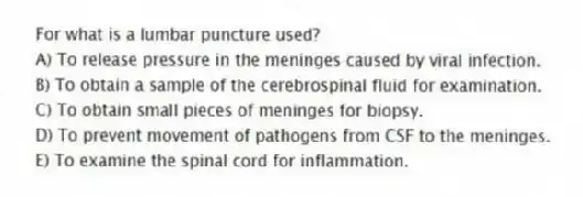 For what is a lumbar puncture used?
A) To release pressure in the meninges caused by viral infection.
B) To obtain a sample of the cerebrospinal fluid for examination.
C) To obtain small pieces of meninges for biopsy.
D) To prevent movement of pathogens from CSF to the meninges.
E) To examine the spinal cord for inflammation.