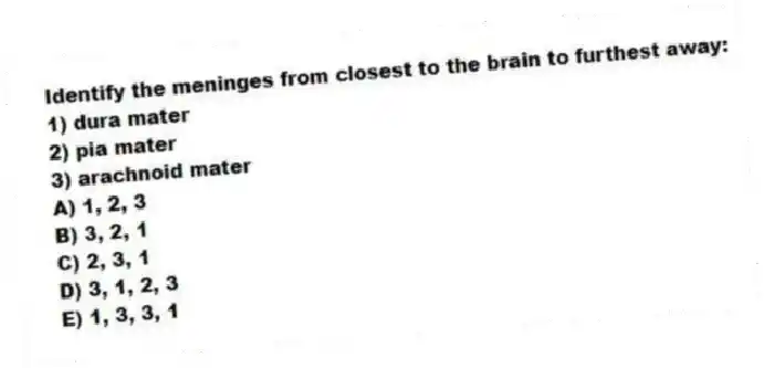 Identify the meninges from closest to the brain to furthest away:
1) dura mater
2) pia mater
3) arachnoid mater
A) 1, 2, 3
B) 3, 2, 1
C) 2, 3, 1
D) 3, 1, 2, 3
E) 1, 3, 3, 1